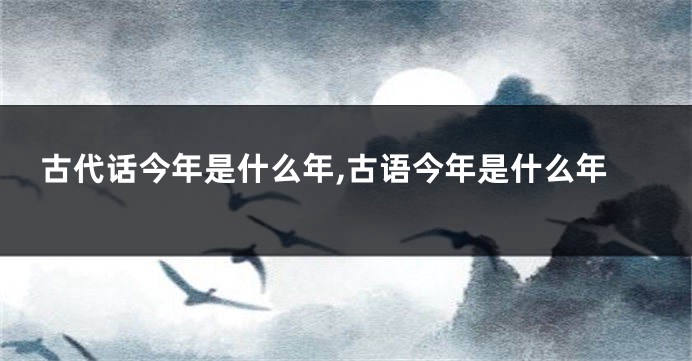 古代话今年是什么年,古语今年是什么年
