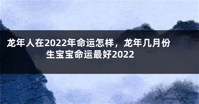 龙年人在2022年命运怎样，龙年几月份生宝宝命运最好2022