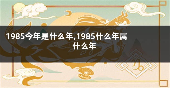 1985今年是什么年,1985什么年属什么年
