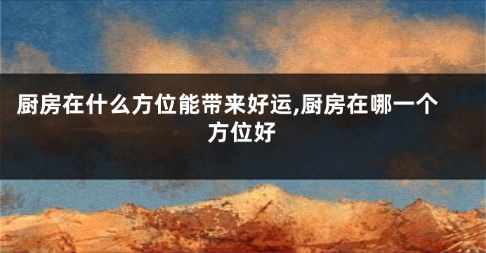 厨房在什么方位能带来好运,厨房在哪一个方位好