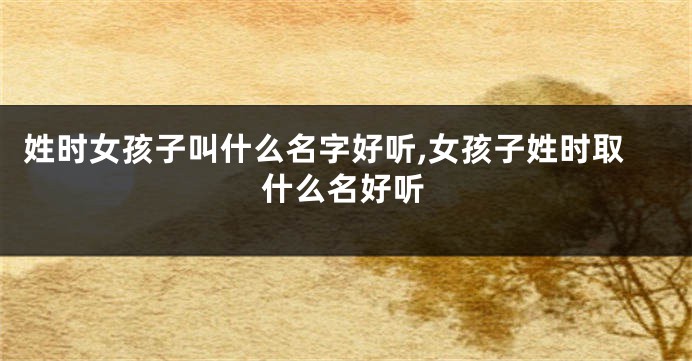 姓时女孩子叫什么名字好听,女孩子姓时取什么名好听