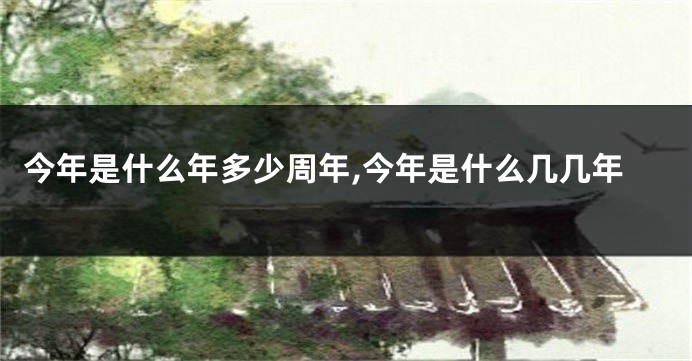 今年是什么年多少周年,今年是什么几几年