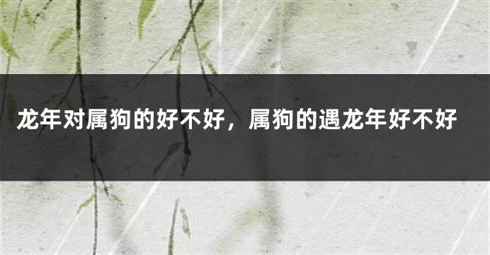 龙年对属狗的好不好，属狗的遇龙年好不好