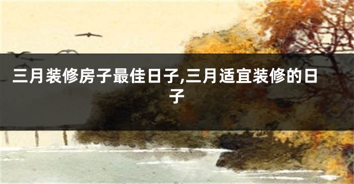 三月装修房子最佳日子,三月适宜装修的日子