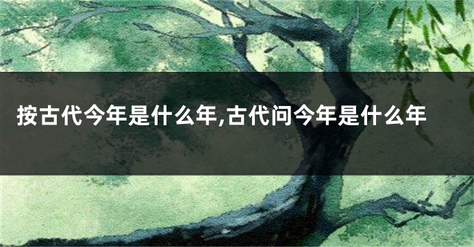 按古代今年是什么年,古代问今年是什么年