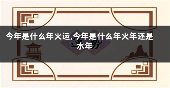 今年是什么年火运,今年是什么年火年还是水年