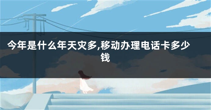 今年是什么年天灾多,移动办理电话卡多少钱