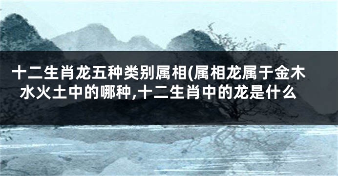 十二生肖龙五种类别属相(属相龙属于金木水火土中的哪种,十二生肖中的龙是什么
