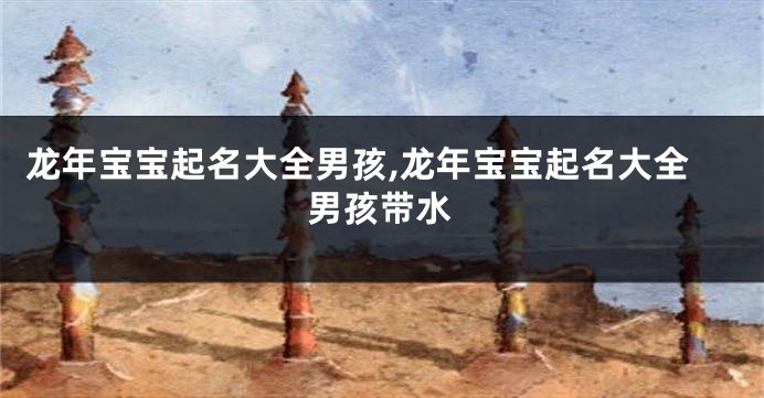 龙年宝宝起名大全男孩,龙年宝宝起名大全男孩带水
