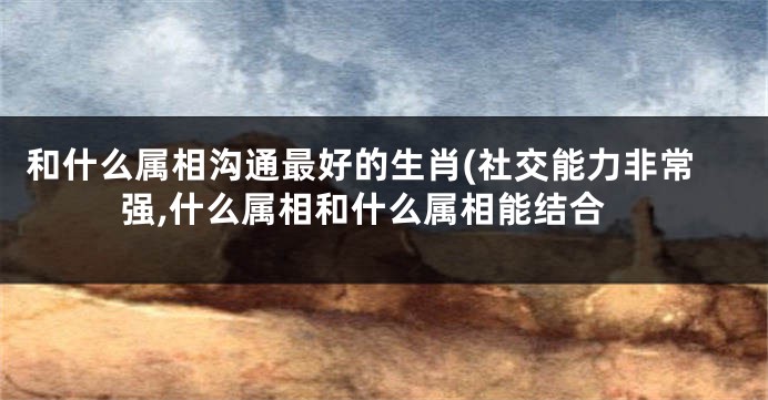 和什么属相沟通最好的生肖(社交能力非常强,什么属相和什么属相能结合
