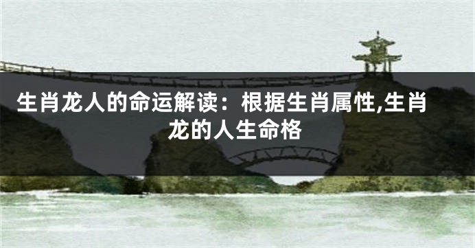 生肖龙人的命运解读：根据生肖属性,生肖龙的人生命格