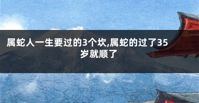 属蛇人一生要过的3个坎,属蛇的过了35岁就顺了
