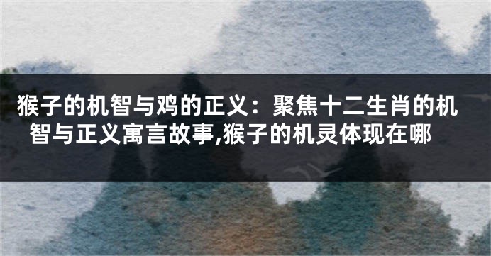 猴子的机智与鸡的正义：聚焦十二生肖的机智与正义寓言故事,猴子的机灵体现在哪
