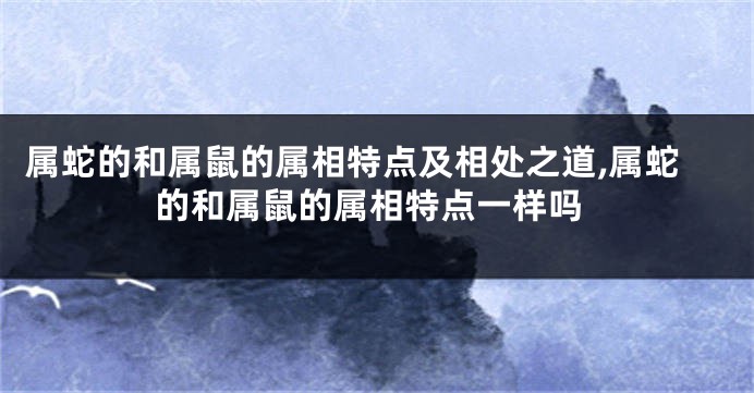 属蛇的和属鼠的属相特点及相处之道,属蛇的和属鼠的属相特点一样吗
