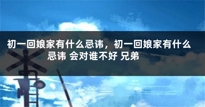 初一回娘家有什么忌讳，初一回娘家有什么忌讳 会对谁不好 兄弟