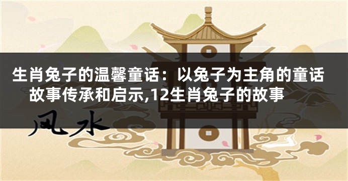 生肖兔子的温馨童话：以兔子为主角的童话故事传承和启示,12生肖兔子的故事