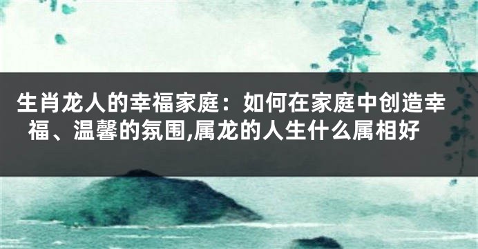 生肖龙人的幸福家庭：如何在家庭中创造幸福、温馨的氛围,属龙的人生什么属相好