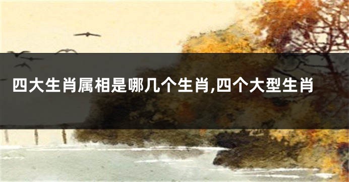 四大生肖属相是哪几个生肖,四个大型生肖