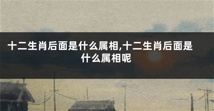 十二生肖后面是什么属相,十二生肖后面是什么属相呢