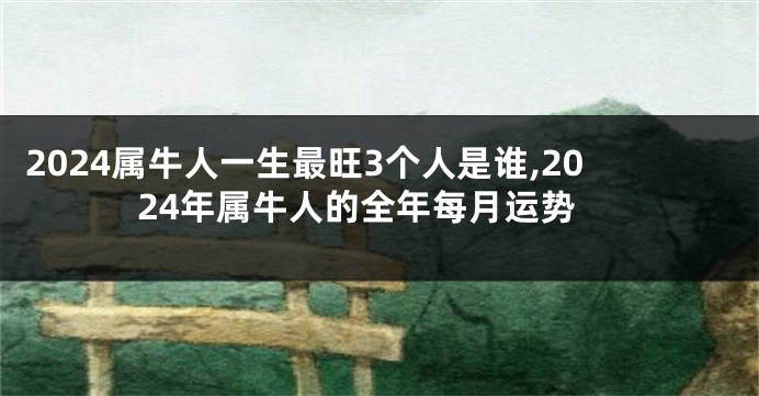 2024属牛人一生最旺3个人是谁,2024年属牛人的全年每月运势