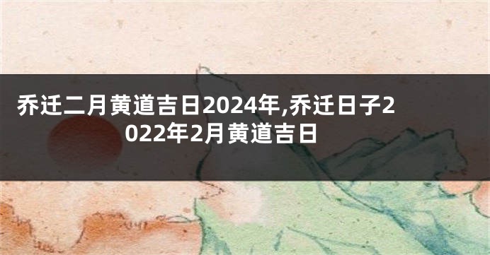 乔迁二月黄道吉日2024年,乔迁日子2022年2月黄道吉日