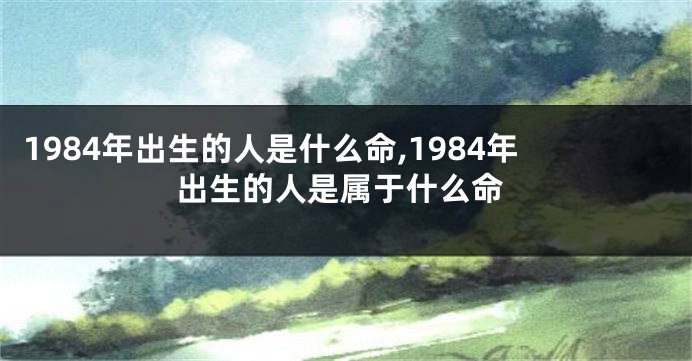 1984年出生的人是什么命,1984年出生的人是属于什么命