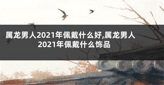 属龙男人2021年佩戴什么好,属龙男人2021年佩戴什么饰品