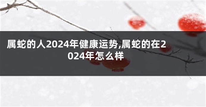 属蛇的人2024年健康运势,属蛇的在2024年怎么样