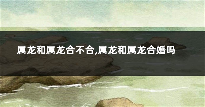 属龙和属龙合不合,属龙和属龙合婚吗
