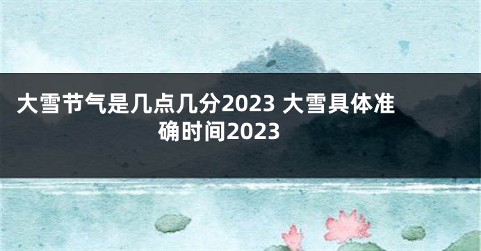 大雪节气是几点几分2023 大雪具体准确时间2023