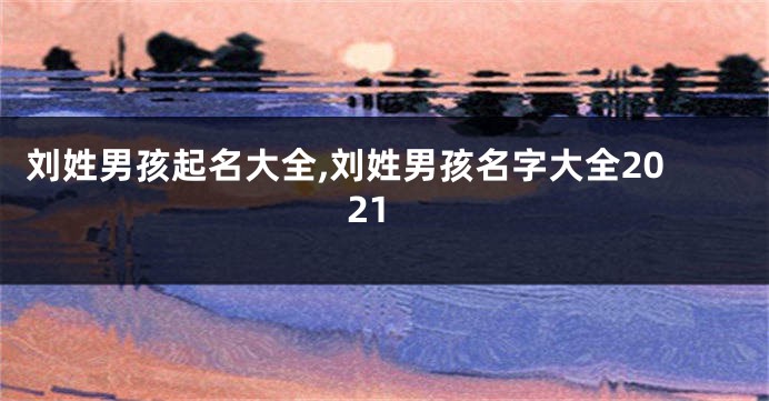 刘姓男孩起名大全,刘姓男孩名字大全2021