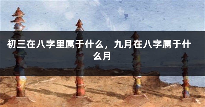 初三在八字里属于什么，九月在八字属于什么月