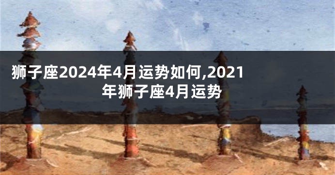 狮子座2024年4月运势如何,2021年狮子座4月运势
