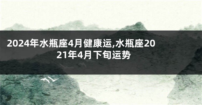 2024年水瓶座4月健康运,水瓶座2021年4月下旬运势