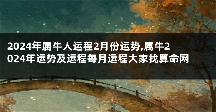 2024年属牛人运程2月份运势,属牛2024年运势及运程每月运程大家找算命网