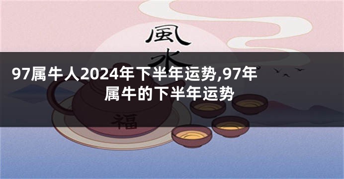 97属牛人2024年下半年运势,97年属牛的下半年运势