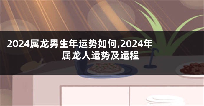 2024属龙男生年运势如何,2024年属龙人运势及运程