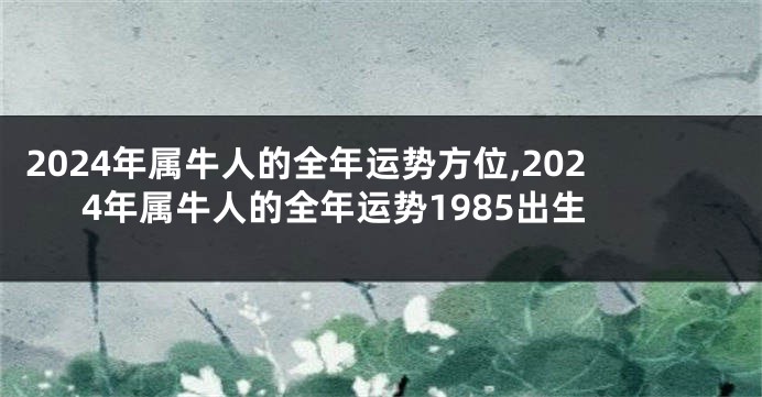 2024年属牛人的全年运势方位,2024年属牛人的全年运势1985出生