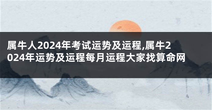 属牛人2024年考试运势及运程,属牛2024年运势及运程每月运程大家找算命网
