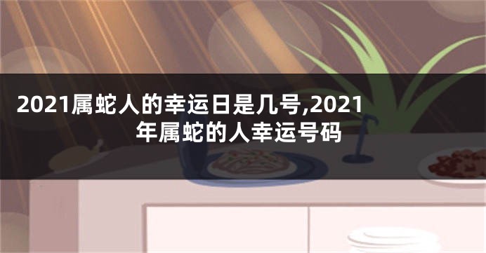 2021属蛇人的幸运日是几号,2021年属蛇的人幸运号码