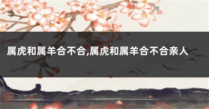 属虎和属羊合不合,属虎和属羊合不合亲人