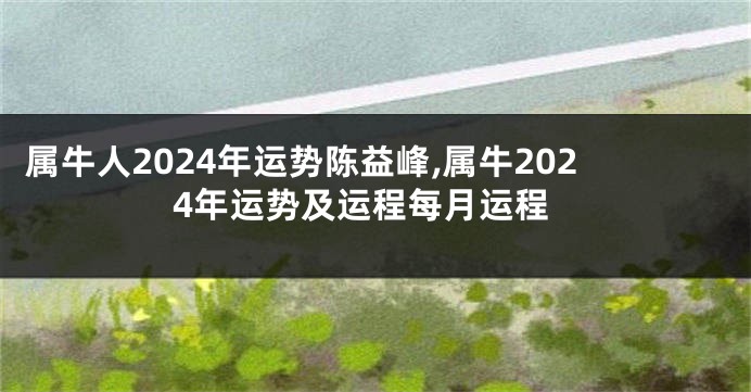 属牛人2024年运势陈益峰,属牛2024年运势及运程每月运程