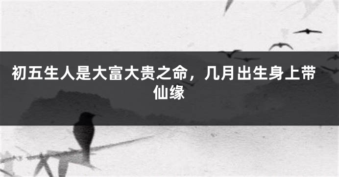 初五生人是大富大贵之命，几月出生身上带仙缘