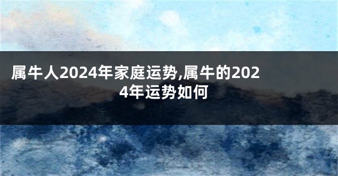 属牛人2024年家庭运势,属牛的2024年运势如何