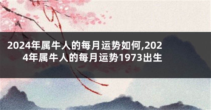 2024年属牛人的每月运势如何,2024年属牛人的每月运势1973出生