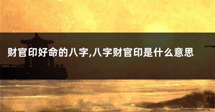 财官印好命的八字,八字财官印是什么意思