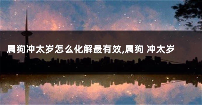 属狗冲太岁怎么化解最有效,属狗 冲太岁