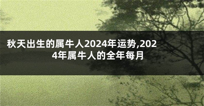 秋天出生的属牛人2024年运势,2024年属牛人的全年每月