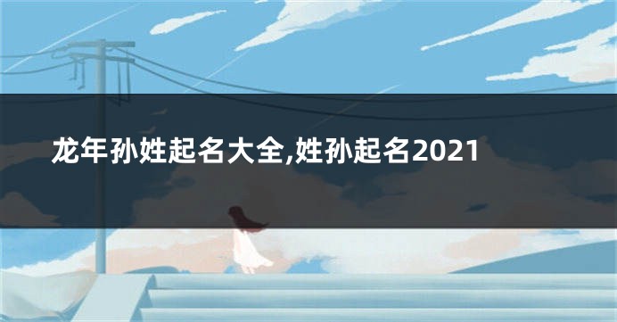 龙年孙姓起名大全,姓孙起名2021
