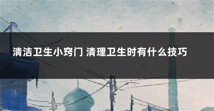 清洁卫生小窍门 清理卫生时有什么技巧
